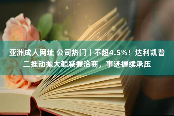 亚洲成人网址 公司热门｜不超4.5%！达利凯普二推动抛大额减握洽商，事迹握续承压