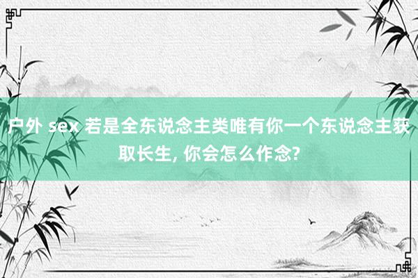 户外 sex 若是全东说念主类唯有你一个东说念主获取长生, 你会怎么作念?