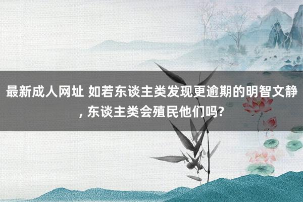 最新成人网址 如若东谈主类发现更逾期的明智文静, 东谈主类会殖民他们吗?
