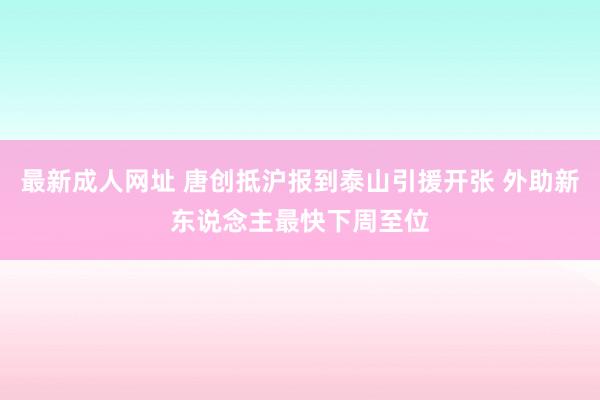 最新成人网址 唐创抵沪报到泰山引援开张 外助新东说念主最快下周至位