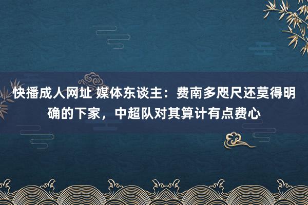 快播成人网址 媒体东谈主：费南多咫尺还莫得明确的下家，中超队对其算计有点费心