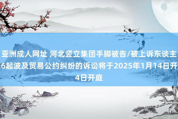 亚洲成人网址 河北竖立集团手脚被告/被上诉东谈主的6起波及贸易公约纠纷的诉讼将于2025年1月14日开庭