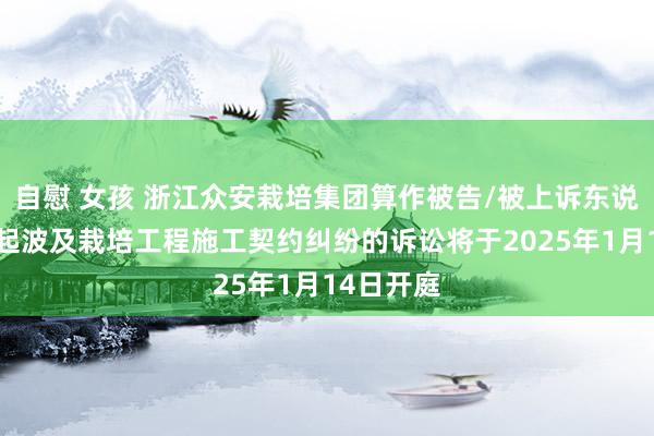 自慰 女孩 浙江众安栽培集团算作被告/被上诉东说念主的1起波及栽培工程施工契约纠纷的诉讼将于2025年1月14日开庭