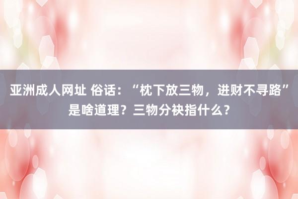 亚洲成人网址 俗话：“枕下放三物，进财不寻路”是啥道理？三物分袂指什么？