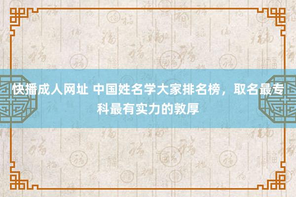 快播成人网址 中国姓名学大家排名榜，取名最专科最有实力的敦厚