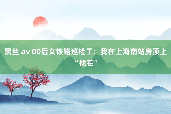黑丝 av 00后女铁路巡检工：我在上海南站房顶上“找茬”
