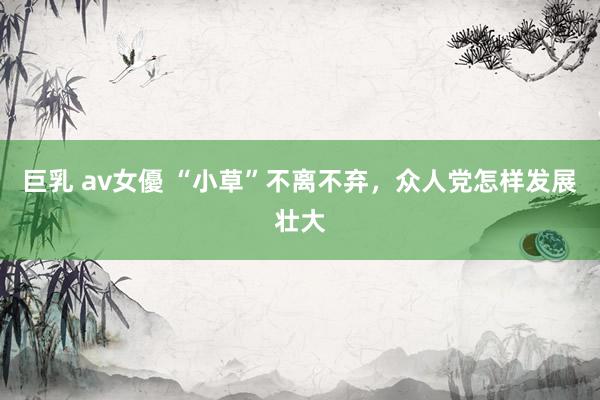 巨乳 av女優 “小草”不离不弃，众人党怎样发展壮大