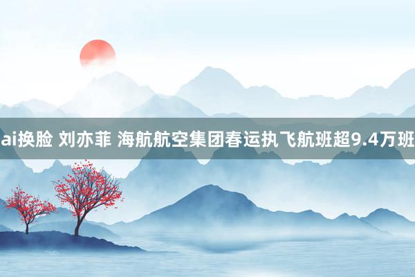 ai换脸 刘亦菲 海航航空集团春运执飞航班超9.4万班