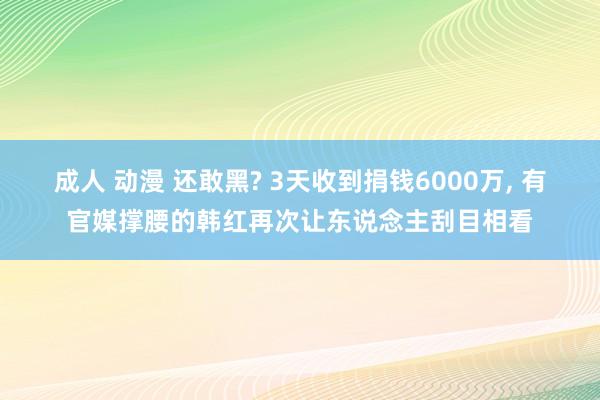 成人 动漫 还敢黑? 3天收到捐钱6000万, 有官媒撑腰的韩红再次让东说念主刮目相看