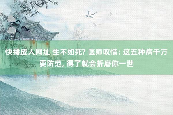 快播成人网址 生不如死? 医师叹惜: 这五种病千万要防范, 得了就会折磨你一世
