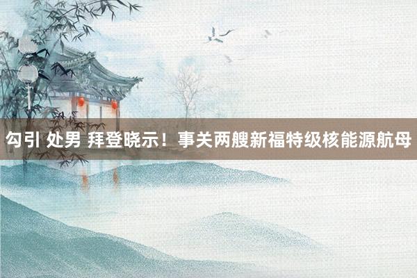 勾引 处男 拜登晓示！事关两艘新福特级核能源航母