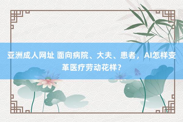 亚洲成人网址 面向病院、大夫、患者，AI怎样变革医疗劳动花样？