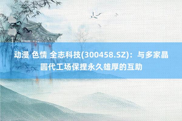 动漫 色情 全志科技(300458.SZ)：与多家晶圆代工场保捏永久雄厚的互助