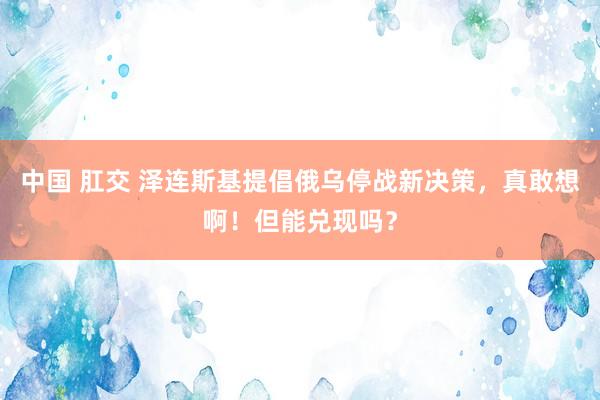 中国 肛交 泽连斯基提倡俄乌停战新决策，真敢想啊！但能兑现吗？