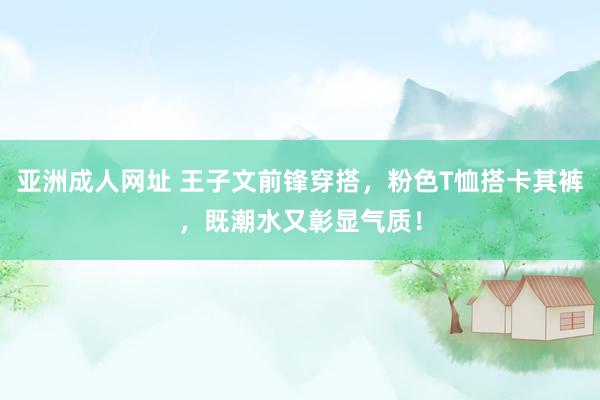 亚洲成人网址 王子文前锋穿搭，粉色T恤搭卡其裤，既潮水又彰显气质！