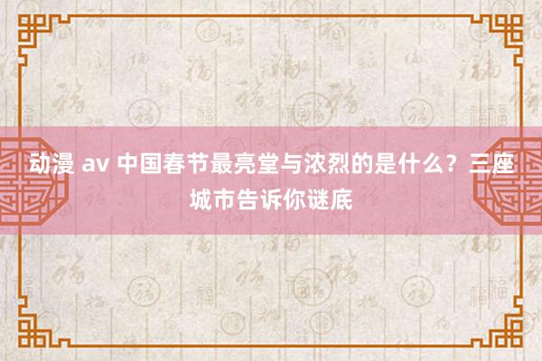 动漫 av 中国春节最亮堂与浓烈的是什么？三座城市告诉你谜底