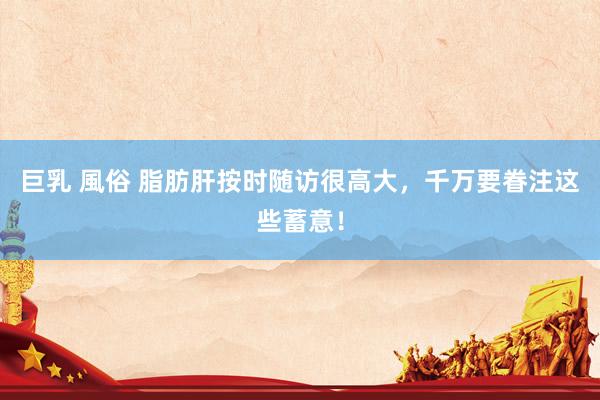 巨乳 風俗 脂肪肝按时随访很高大，千万要眷注这些蓄意！