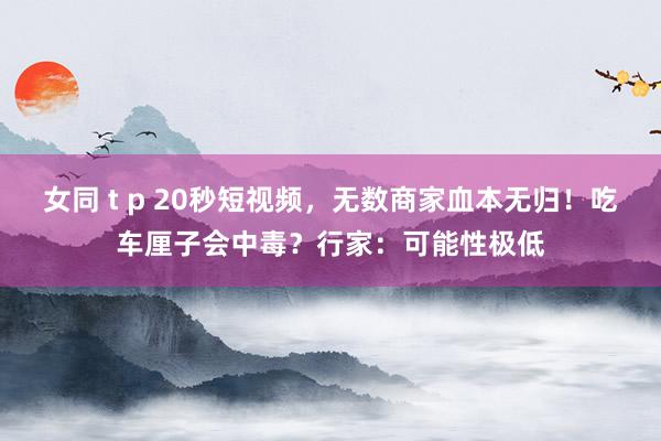 女同 t p 20秒短视频，无数商家血本无归！吃车厘子会中毒？行家：可能性极低
