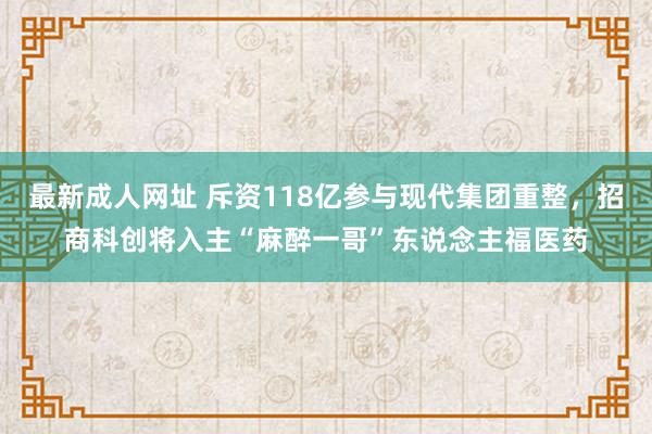 最新成人网址 斥资118亿参与现代集团重整，招商科创将入主“麻醉一哥”东说念主福医药