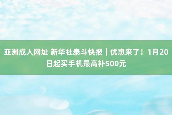 亚洲成人网址 新华社泰斗快报｜优惠来了！1月20日起买手机最高补500元