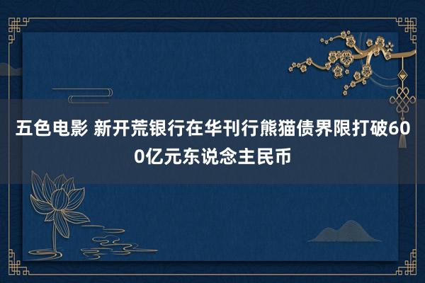 五色电影 新开荒银行在华刊行熊猫债界限打破600亿元东说念主民币