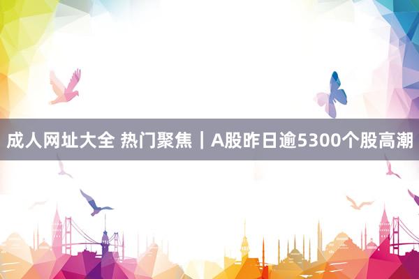 成人网址大全 热门聚焦｜A股昨日逾5300个股高潮