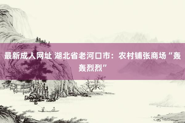 最新成人网址 湖北省老河口市：农村铺张商场“轰轰烈烈”