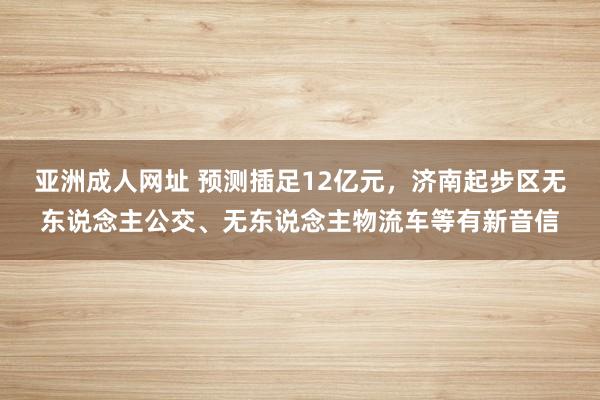 亚洲成人网址 预测插足12亿元，济南起步区无东说念主公交、无东说念主物流车等有新音信