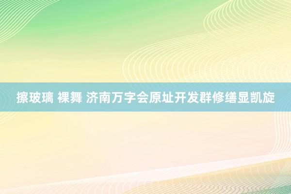 擦玻璃 裸舞 济南万字会原址开发群修缮显凯旋