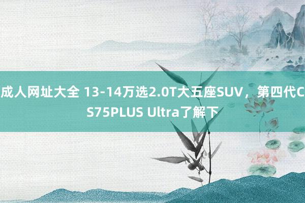 成人网址大全 13-14万选2.0T大五座SUV，第四代CS75PLUS Ultra了解下