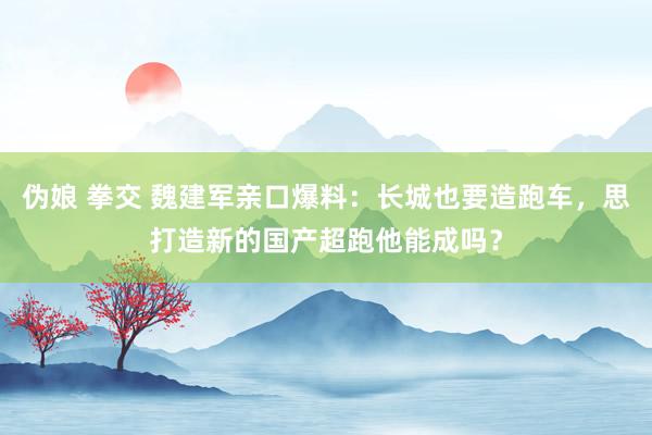 伪娘 拳交 魏建军亲口爆料：长城也要造跑车，思打造新的国产超跑他能成吗？