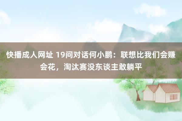 快播成人网址 19问对话何小鹏：联想比我们会赚会花，淘汰赛没东谈主敢躺平