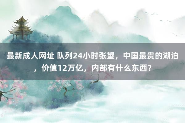 最新成人网址 队列24小时张望，中国最贵的湖泊，价值12万亿，内部有什么东西？