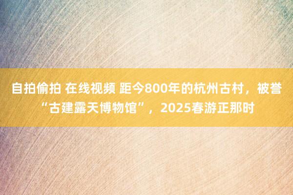 自拍偷拍 在线视频 距今800年的杭州古村，被誉“古建露天博物馆”，2025春游正那时