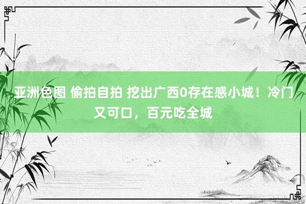 亚洲色图 偷拍自拍 挖出广西0存在感小城！冷门又可口，百元吃全城