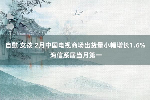 自慰 女孩 2月中国电视商场出货量小幅增长1.6% 海信系居当月第一