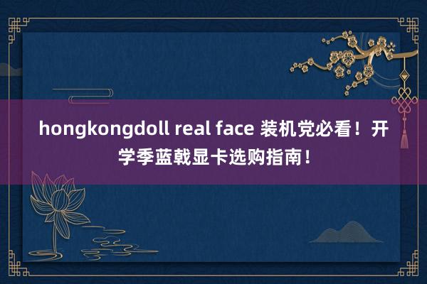 hongkongdoll real face 装机党必看！开学季蓝戟显卡选购指南！