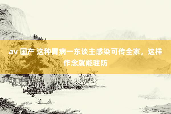 av 国产 这种胃病一东谈主感染可传全家，这样作念就能驻防