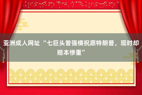 亚洲成人网址 “七巨头曾强横祝愿特朗普，现时却赔本惨重”