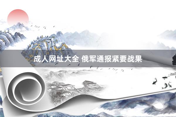 成人网址大全 俄军通报紧要战果