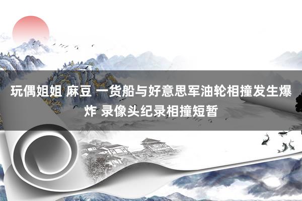 玩偶姐姐 麻豆 一货船与好意思军油轮相撞发生爆炸 录像头纪录相撞短暂