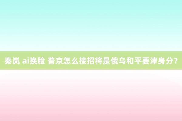 秦岚 ai换脸 普京怎么接招将是俄乌和平要津身分？