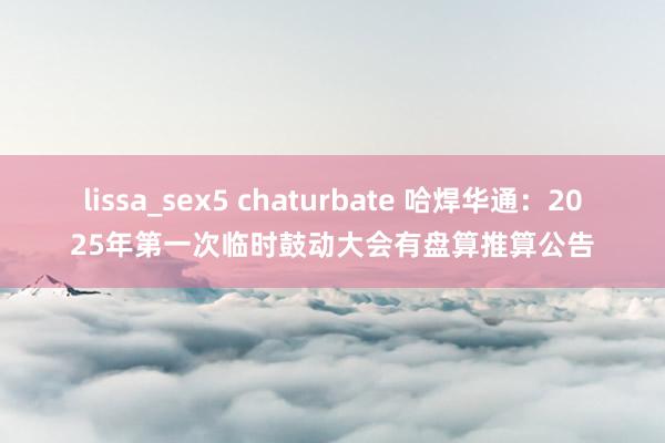 lissa_sex5 chaturbate 哈焊华通：2025年第一次临时鼓动大会有盘算推算公告