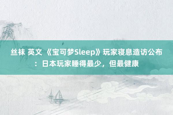 丝袜 英文 《宝可梦Sleep》玩家寝息造访公布：日本玩家睡得最少，但最健康