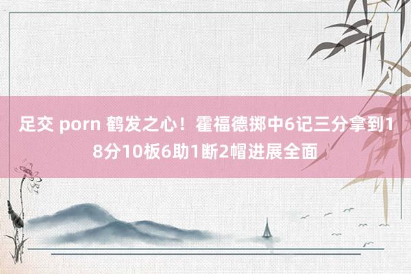 足交 porn 鹤发之心！霍福德掷中6记三分拿到18分10板6助1断2帽进展全面