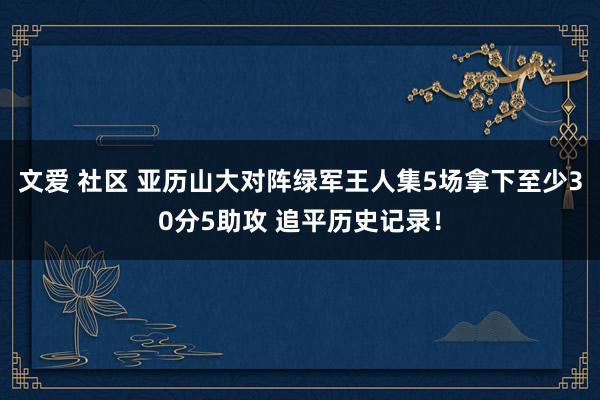 文爱 社区 亚历山大对阵绿军王人集5场拿下至少30分5助攻 追平历史记录！