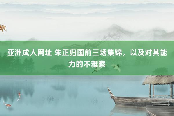 亚洲成人网址 朱正归国前三场集锦，以及对其能力的不雅察