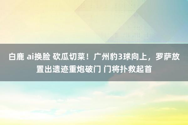 白鹿 ai换脸 砍瓜切菜！广州豹3球向上，罗萨放置出遗迹重炮破门 门将扑救起首