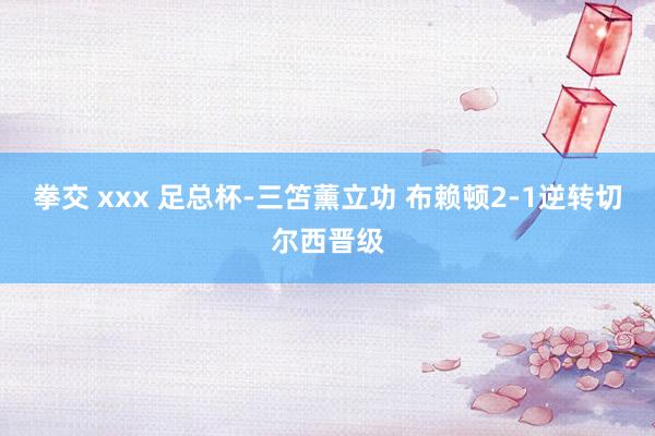 拳交 xxx 足总杯-三笘薰立功 布赖顿2-1逆转切尔西晋级