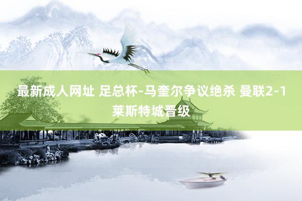 最新成人网址 足总杯-马奎尔争议绝杀 曼联2-1莱斯特城晋级